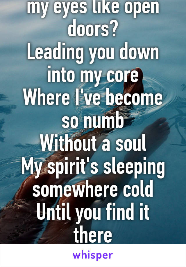 How can you see into my eyes like open doors?
Leading you down into my core
Where I've become so numb
Without a soul
My spirit's sleeping somewhere cold
Until you find it there
And lead it back home