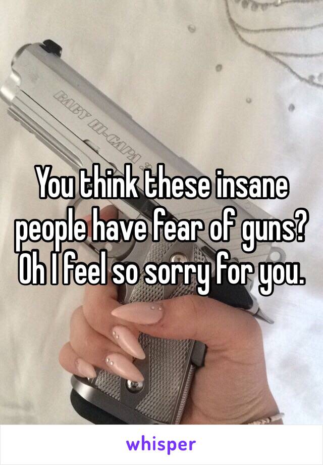 You think these insane people have fear of guns? Oh I feel so sorry for you. 