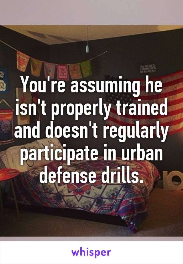 You're assuming he isn't properly trained and doesn't regularly participate in urban defense drills.