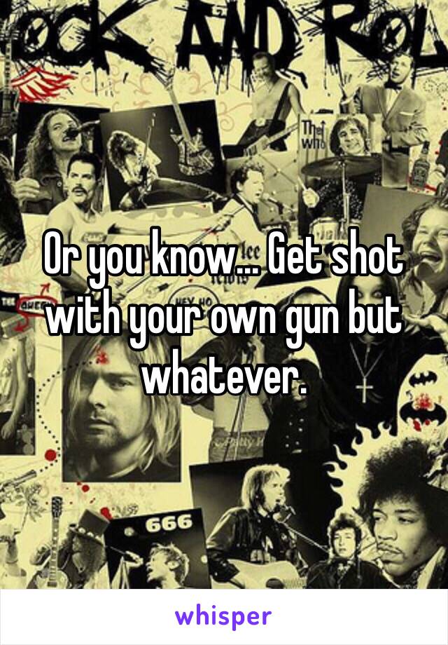 Or you know... Get shot with your own gun but whatever.