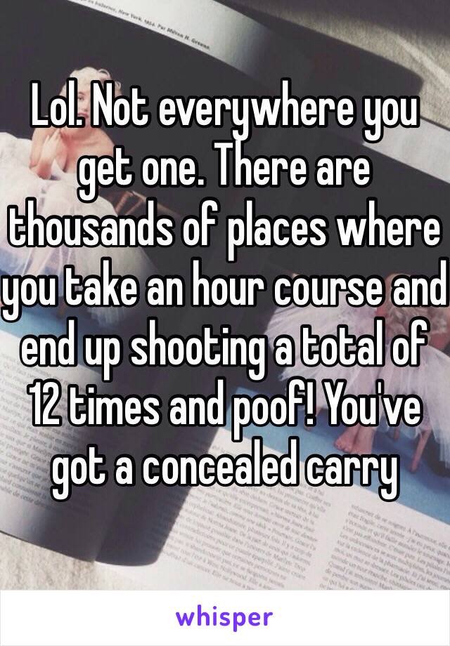 Lol. Not everywhere you get one. There are thousands of places where you take an hour course and end up shooting a total of 12 times and poof! You've got a concealed carry