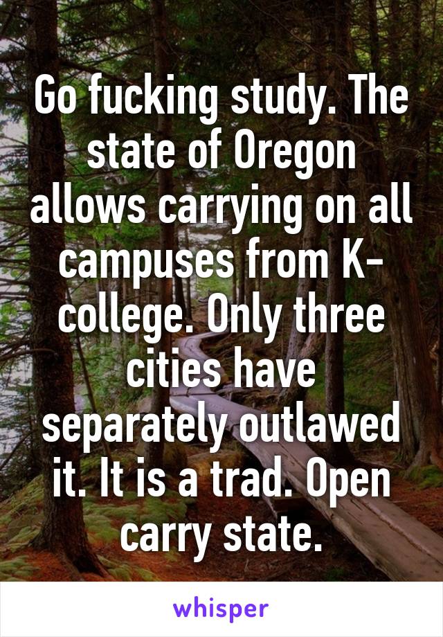 Go fucking study. The state of Oregon allows carrying on all campuses from K- college. Only three cities have separately outlawed it. It is a trad. Open carry state.