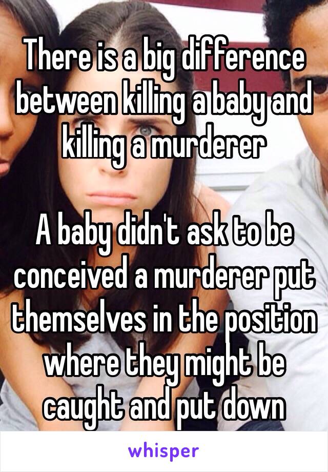 There is a big difference between killing a baby and killing a murderer 

A baby didn't ask to be conceived a murderer put themselves in the position where they might be caught and put down 