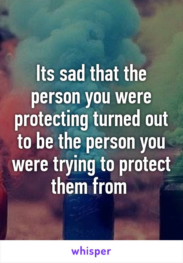 Its sad that the person you were protecting turned out to be the person you were trying to protect them from 