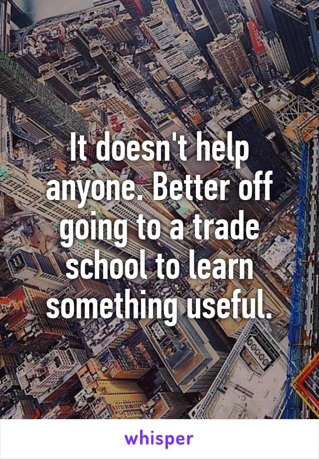 It doesn't help anyone. Better off going to a trade school to learn something useful.