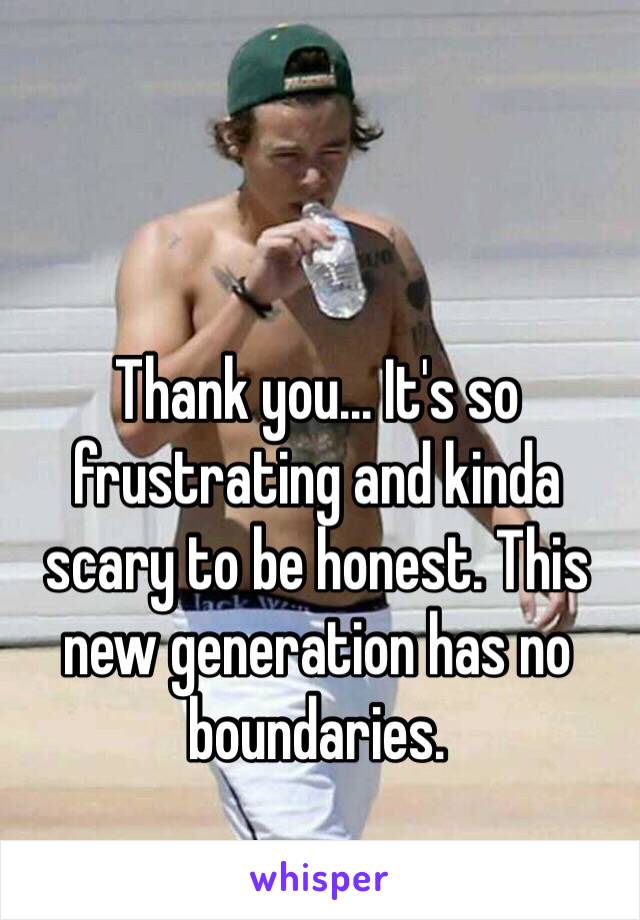 Thank you... It's so frustrating and kinda scary to be honest. This new generation has no boundaries. 