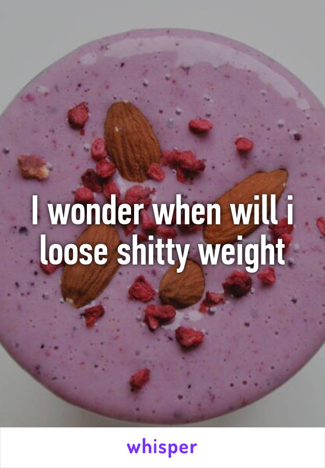 I wonder when will i loose shitty weight