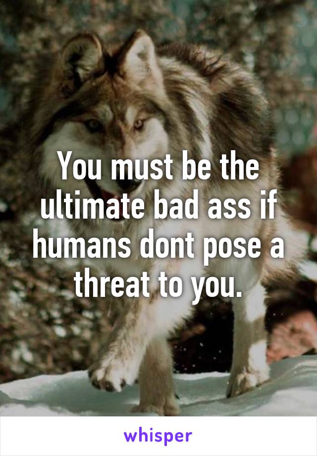 You must be the ultimate bad ass if humans dont pose a threat to you.