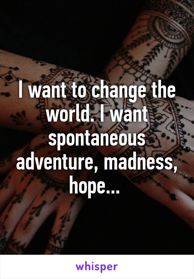 I want to change the world. I want spontaneous adventure, madness, hope... 