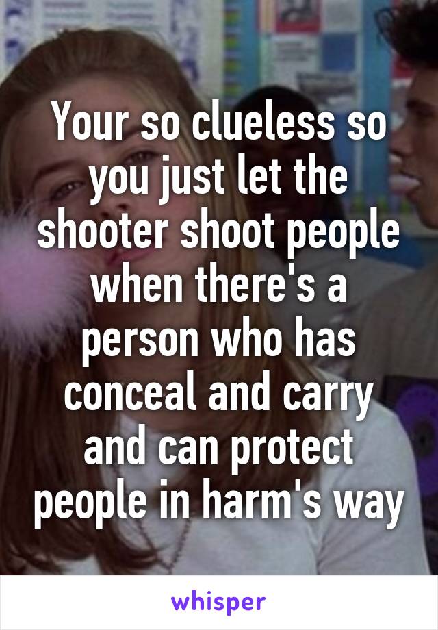 Your so clueless so you just let the shooter shoot people when there's a person who has conceal and carry and can protect people in harm's way