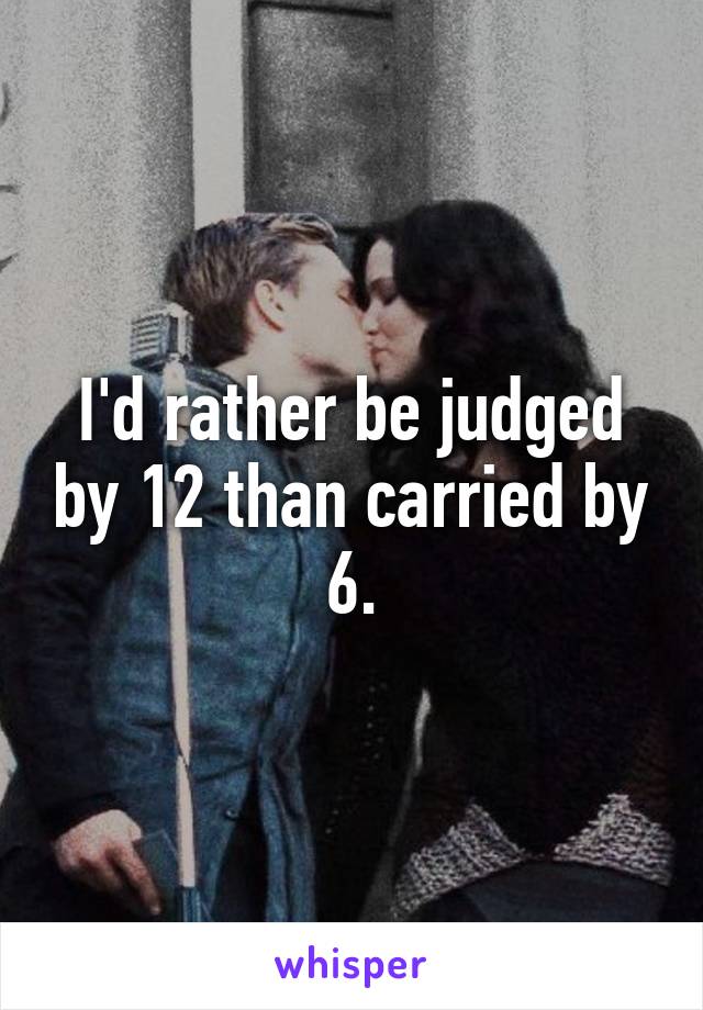 I'd rather be judged by 12 than carried by 6.