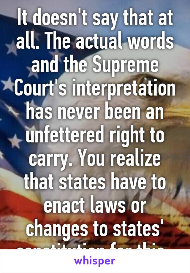 It doesn't say that at all. The actual words and the Supreme Court's interpretation has never been an unfettered right to carry. You realize that states have to enact laws or changes to states' constitution for this. 