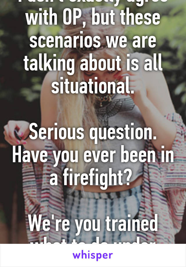 I don't exactly agree with OP, but these scenarios we are talking about is all situational.

Serious question. Have you ever been in a firefight? 

We're you trained what to do under fire?