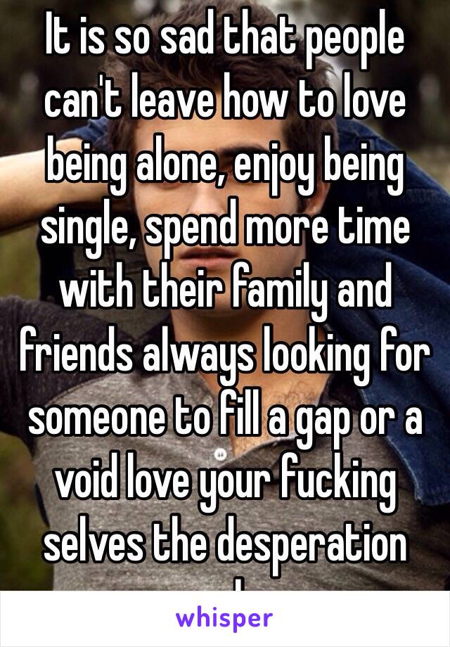 It is so sad that people can't leave how to love being alone, enjoy being single, spend more time with their family and friends always looking for someone to fill a gap or a void love your fucking selves the desperation reeks 