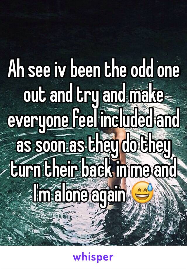 Ah see iv been the odd one out and try and make everyone feel included and as soon as they do they turn their back in me and I'm alone again 😅