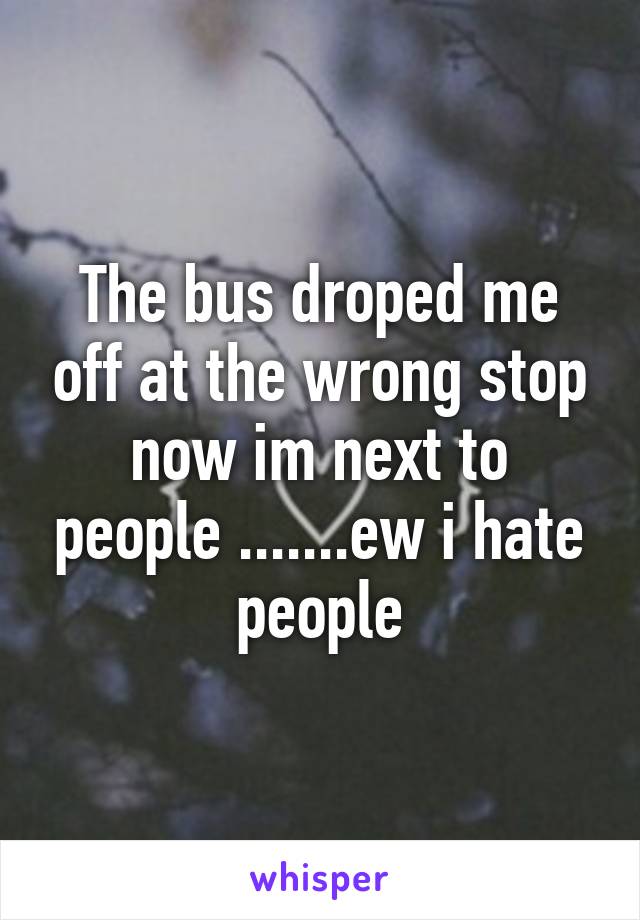 The bus droped me off at the wrong stop now im next to people .......ew i hate people