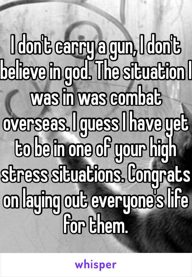 I don't carry a gun, I don't believe in god. The situation I was in was combat overseas. I guess I have yet to be in one of your high stress situations. Congrats on laying out everyone's life for them. 