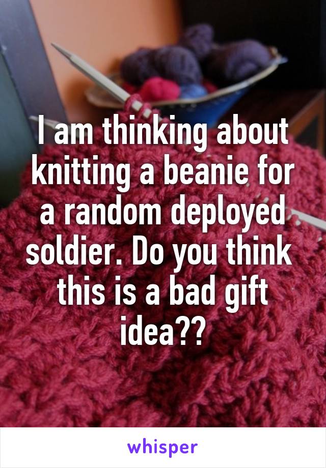 I am thinking about knitting a beanie for a random deployed soldier. Do you think  this is a bad gift idea??