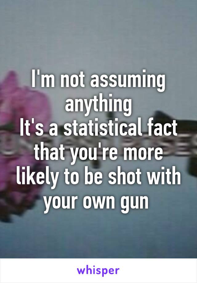 I'm not assuming anything
It's a statistical fact that you're more likely to be shot with your own gun 