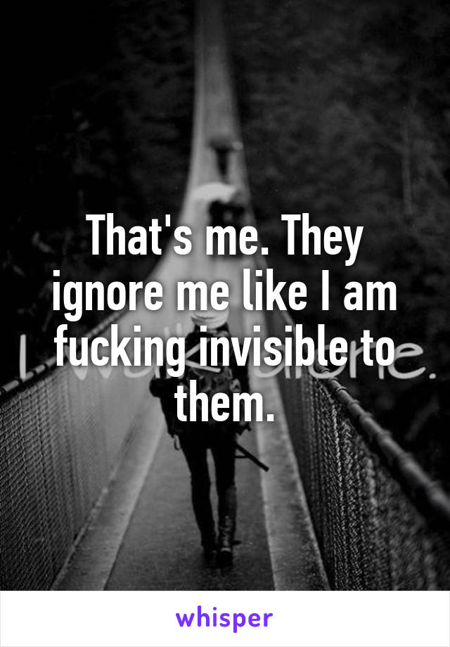 That's me. They ignore me like I am fucking invisible to them.