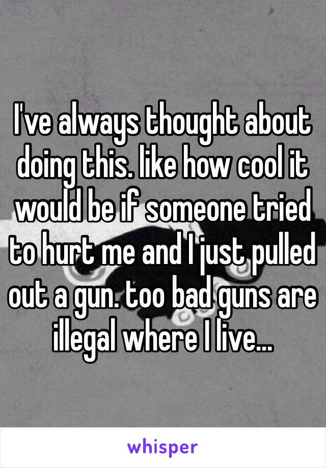 I've always thought about doing this. like how cool it would be if someone tried to hurt me and I just pulled out a gun. too bad guns are illegal where I live...