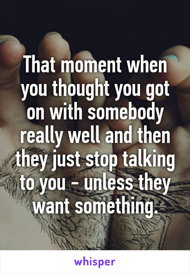 That moment when you thought you got on with somebody really well and then they just stop talking to you - unless they want something.