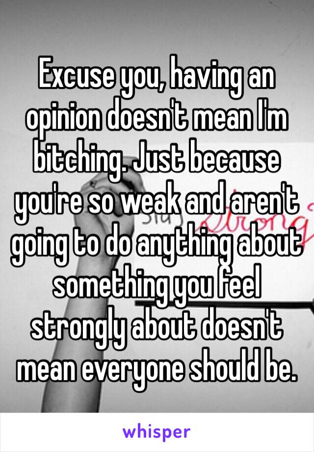 Excuse you, having an opinion doesn't mean I'm bitching. Just because you're so weak and aren't going to do anything about something you feel strongly about doesn't mean everyone should be.