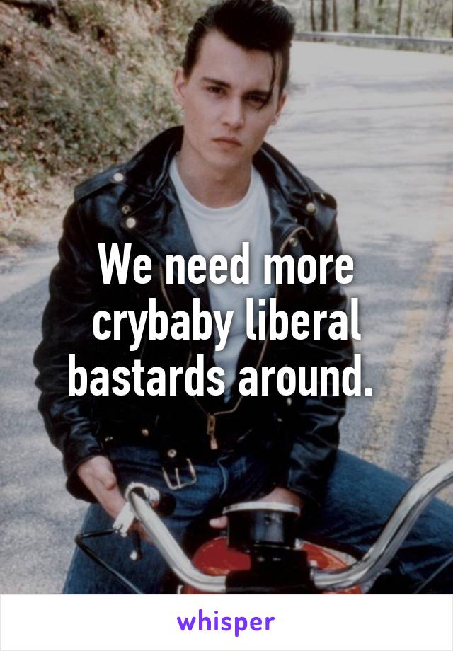 We need more crybaby liberal bastards around. 