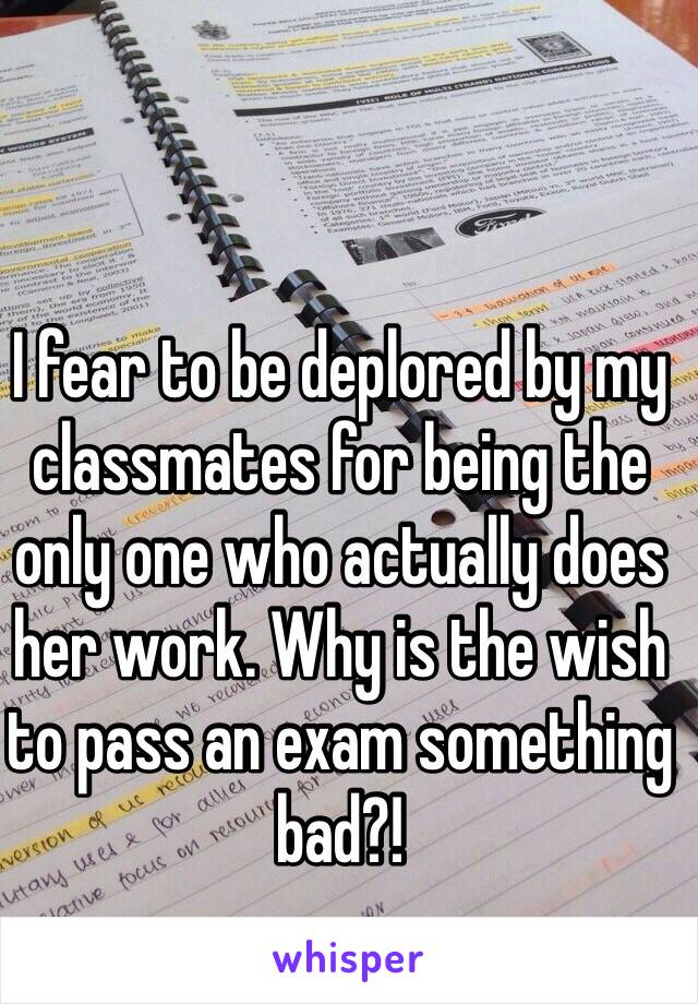 I fear to be deplored by my classmates for being the only one who actually does her work. Why is the wish to pass an exam something bad?!