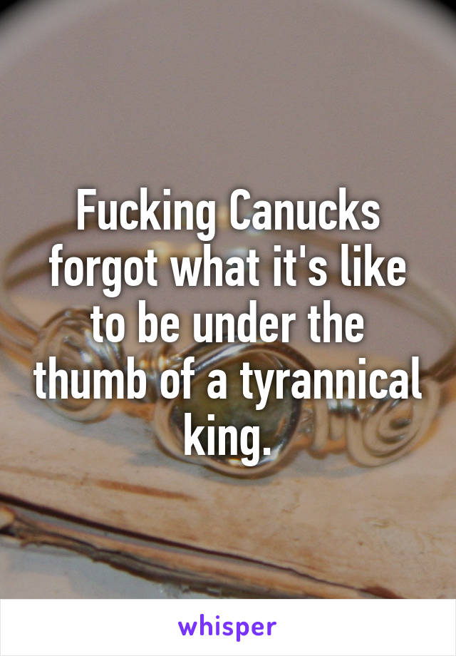 Fucking Canucks forgot what it's like to be under the thumb of a tyrannical king.