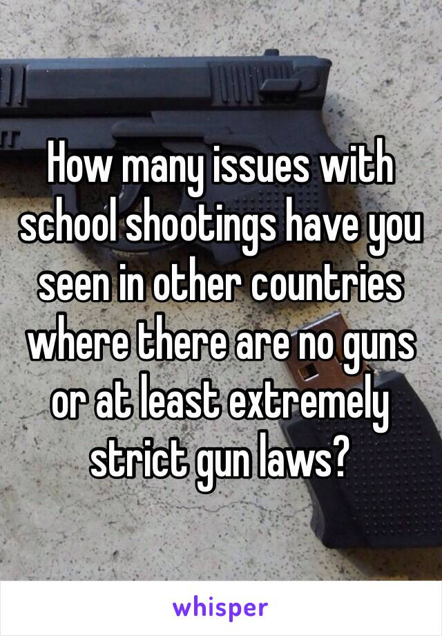 How many issues with school shootings have you seen in other countries where there are no guns or at least extremely strict gun laws?