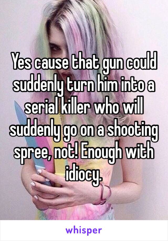 Yes cause that gun could suddenly turn him into a serial killer who will suddenly go on a shooting spree, not! Enough with idiocy.