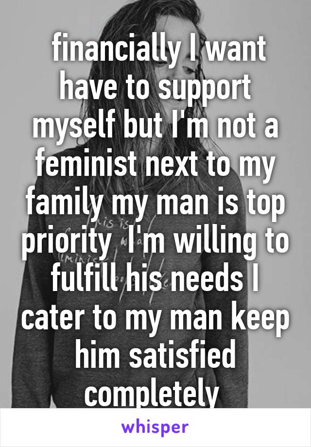  financially I want have to support myself but I'm not a feminist next to my family my man is top priority  I'm willing to fulfill his needs I cater to my man keep him satisfied completely 