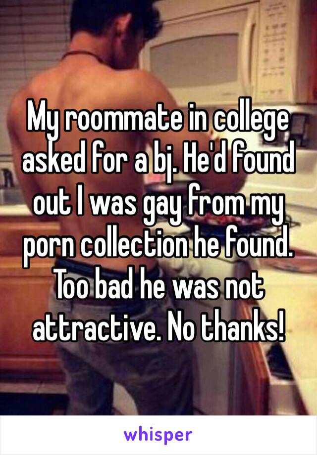 My roommate in college asked for a bj. He'd found out I was gay from my porn collection he found. Too bad he was not attractive. No thanks!