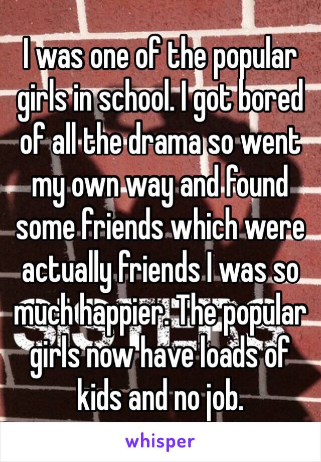 I was one of the popular girls in school. I got bored of all the drama so went my own way and found some friends which were actually friends I was so much happier. The popular girls now have loads of kids and no job. 