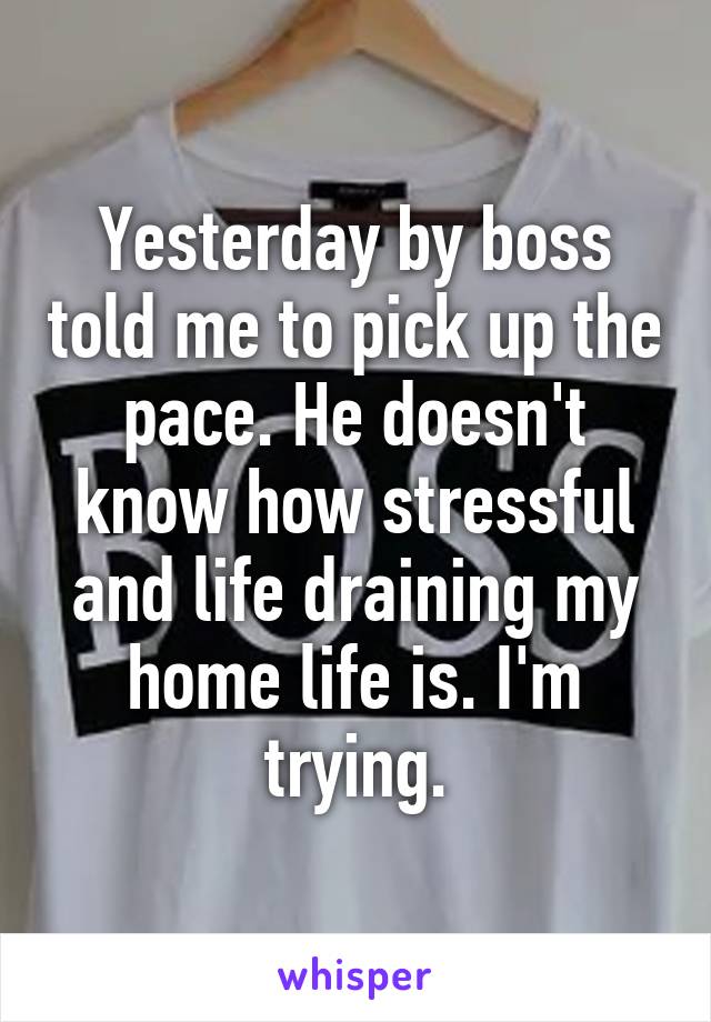 Yesterday by boss told me to pick up the pace. He doesn't know how stressful and life draining my home life is. I'm trying.