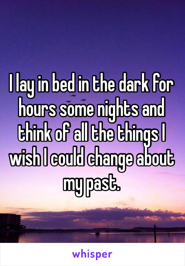 I lay in bed in the dark for hours some nights and think of all the things I wish I could change about my past. 