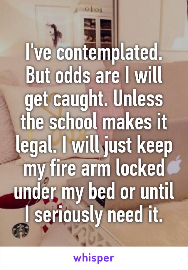 I've contemplated. But odds are I will get caught. Unless the school makes it legal. I will just keep my fire arm locked under my bed or until I seriously need it.