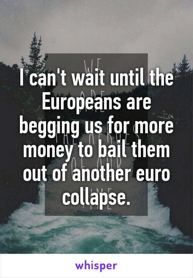 I can't wait until the Europeans are begging us for more money to bail them out of another euro collapse.