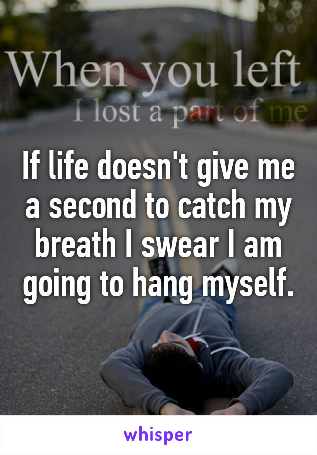 If life doesn't give me a second to catch my breath I swear I am going to hang myself.