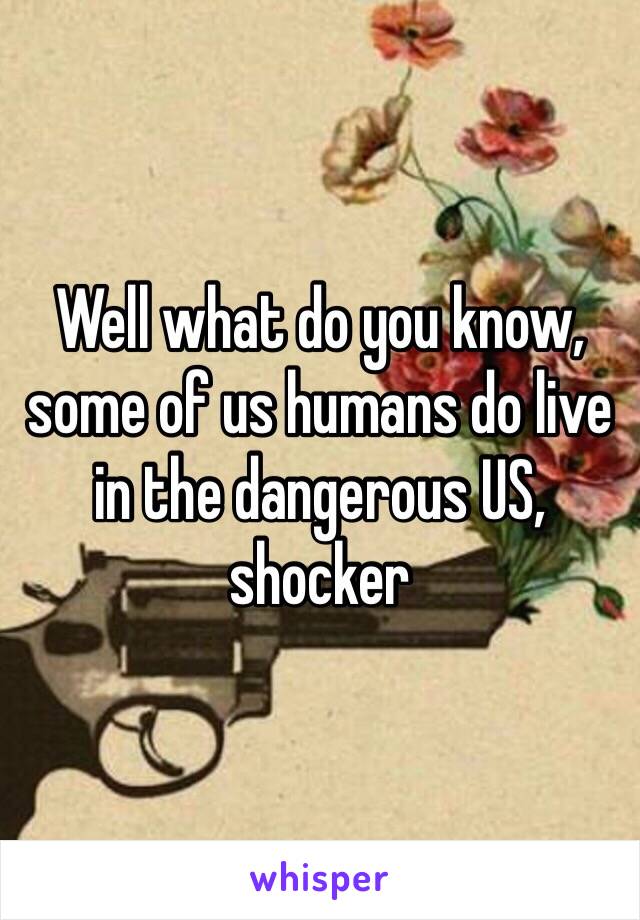 Well what do you know, some of us humans do live in the dangerous US, shocker 