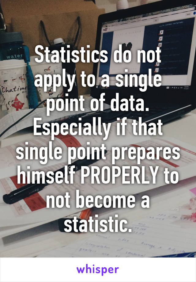 Statistics do not apply to a single point of data. Especially if that single point prepares himself PROPERLY to not become a statistic.