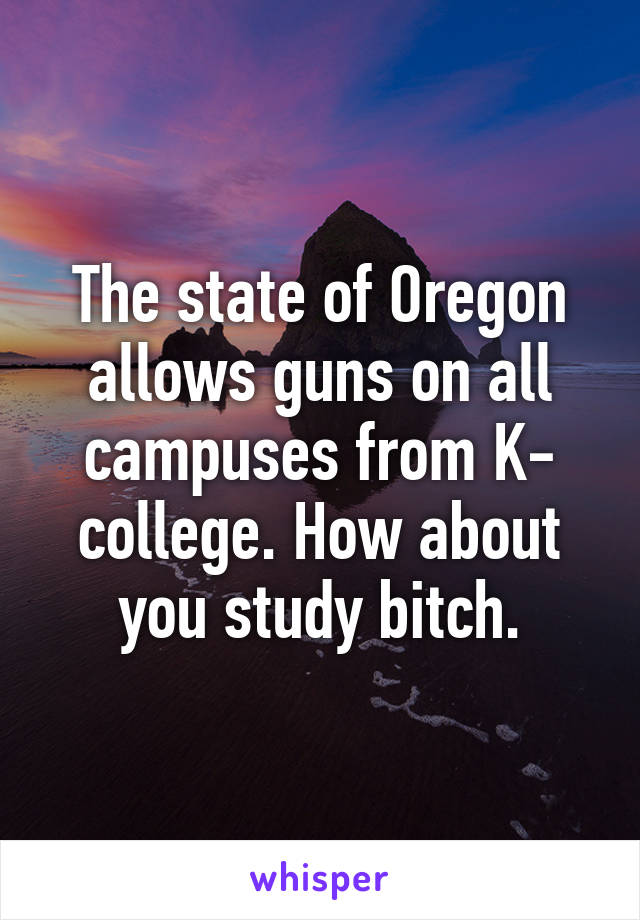 The state of Oregon allows guns on all campuses from K- college. How about you study bitch.