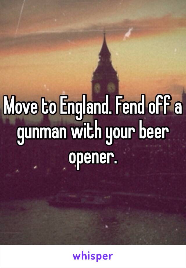 Move to England. Fend off a gunman with your beer opener.