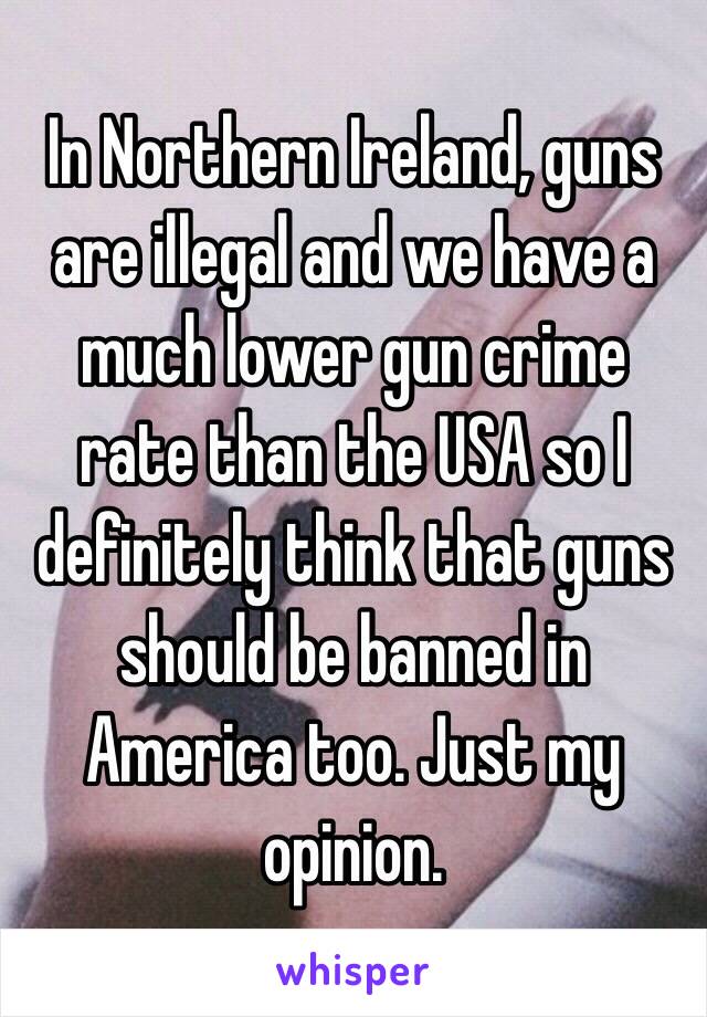 In Northern Ireland, guns are illegal and we have a much lower gun crime rate than the USA so I definitely think that guns should be banned in America too. Just my opinion.