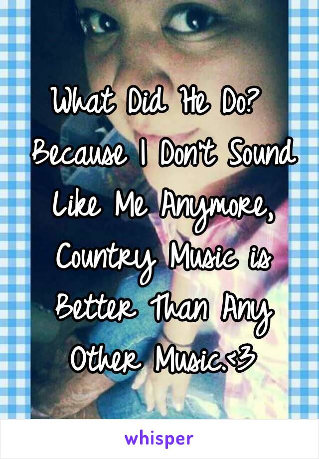 What Did He Do? Because I Don't Sound Like Me Anymore, Country Music is Better Than Any Other Music.<3