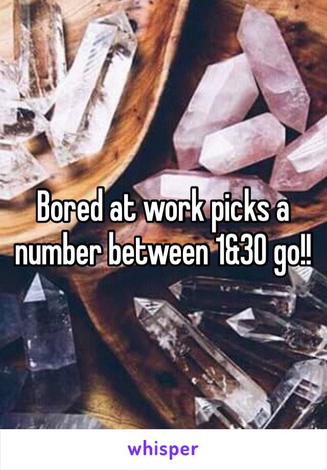 Bored at work picks a number between 1&30 go!!