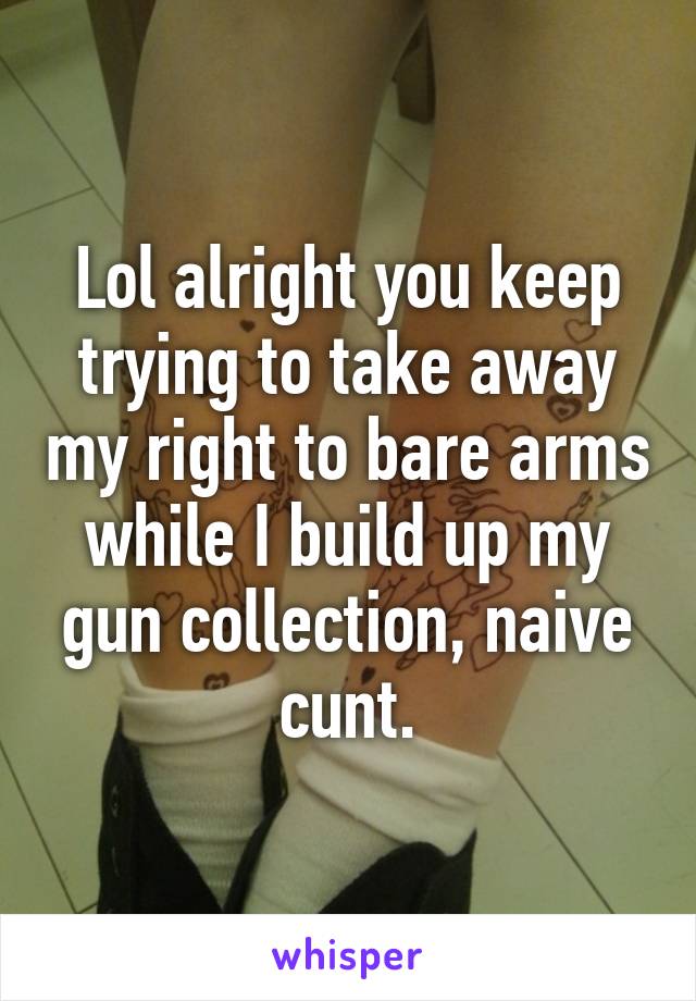 Lol alright you keep trying to take away my right to bare arms while I build up my gun collection, naive cunt.