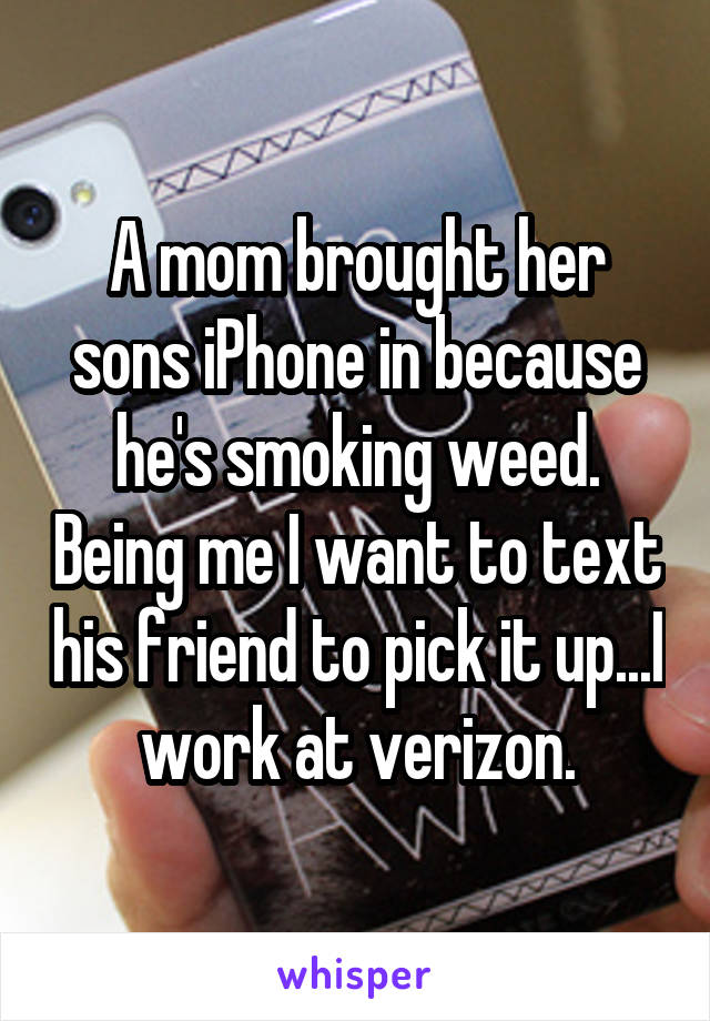A mom brought her sons iPhone in because he's smoking weed. Being me I want to text his friend to pick it up...I work at verizon.