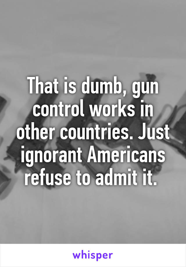 That is dumb, gun control works in other countries. Just ignorant Americans refuse to admit it. 